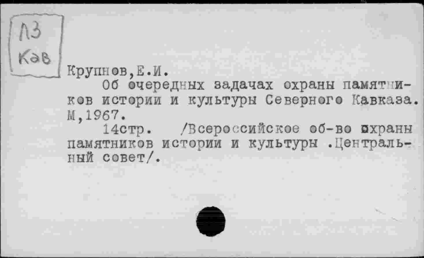 ﻿Крупиов,Е.И.
Об очередных задачах охраны памятников истории и культуры Северного Кавказа. М,19б7.
14стр. /Всероссийское об-во охраны памятников истории и культуры .Центральный совет/.